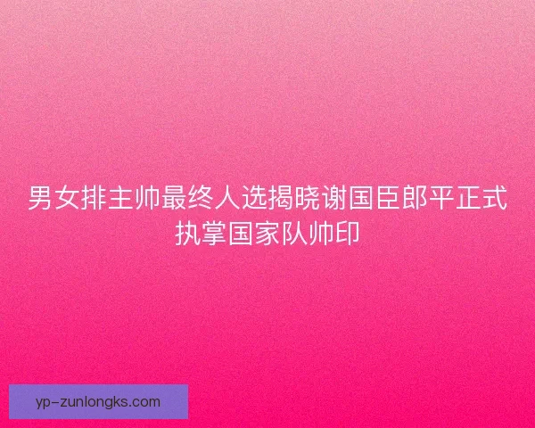 男女排主帅最终人选揭晓谢国臣郎平正式执掌国家队帅印