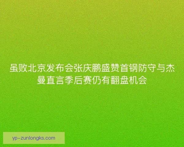 虽败北京发布会张庆鹏盛赞首钢防守与杰曼直言季后赛仍有翻盘机会