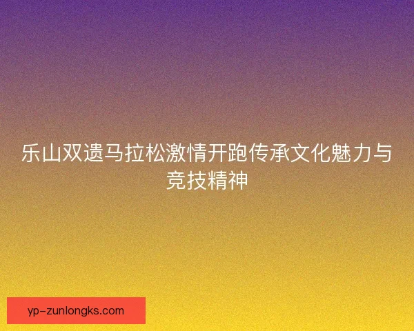 乐山双遗马拉松激情开跑传承文化魅力与竞技精神